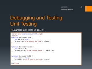Debugging and Testing
Unit Testing
 Example unit tests in JSUnit
Advanced JavaScript
45
<script src="jsUnitCore.js"></script>
<script>
function testAssertTrue {
var value = true;
assertTrue('true should be true', value);
}
function testAssertEquals {
var value = 1;
assertEquals('value should equal 1', value, 1);
}
function testAssertNull {
var value = null;
assertNull('value should be null', value);
}
</script>
 
