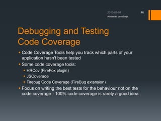 Debugging and Testing
Code Coverage
 Code Coverage Tools help you track which parts of your
application hasn't been tested
 Some code coverage tools:
 HRCov (FireFox plugin)
 JSCoverade
 Firebug Code Coverage (FireBug extension)
 Focus on writing the best tests for the behaviour not on the
code coverage - 100% code coverage is rarely a good idea
Advanced JavaScript
46
 