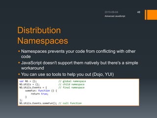 Distribution
Namespaces
 Namespaces prevents your code from conflicting with other
code
 JavaScript doesn't support them natively but there's a simple
workaround
 You can use so tools to help you out (Dojo, YUI)
Advanced JavaScript
48
var NS = {}; // global namespace
NS.Utils = {}; // child namespace
NS.Utils.Events = { // final namespace
someFun: function () {
return true;
}
};
NS.Utils.Events.someFun(); // call function
 