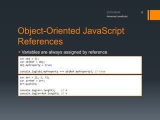 Object-Oriented JavaScript
References
 Variables are always assigned by reference
Advanced JavaScript
5
var obj = {};
var objRef = obj;
obj.myProperty = true;
console.log(obj.myProperty === objRef.myProperty); // true
var arr = [1, 2, 3];
var arrRef = arr;
arr.push(4);
console.log(arr.length); // 4
console.log(arrRef.length); // 4
 