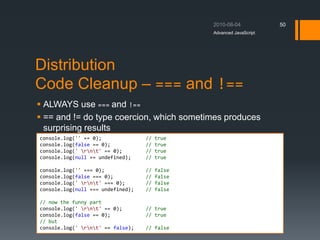 Distribution
Code Cleanup – === and !==
 ALWAYS use === and !==
 == and != do type coercion, which sometimes produces
surprising results
Advanced JavaScript
50
console.log('' == 0); // true
console.log(false == 0); // true
console.log(' rnt' == 0); // true
console.log(null == undefined); // true
console.log('' === 0); // false
console.log(false === 0); // false
console.log(' rnt' === 0); // false
console.log(null === undefined); // false
// now the funny part
console.log(' rnt' == 0); // true
console.log(false == 0); // true
// but
console.log(' rnt' == false); // false
 
