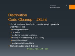 Distribution
Code Cleanup – JSLint
 JSLink analyses JavaScript code looking for potential
weakneses, like:
 missing semicolons
 != and ==
 declaring variables before use
 unsafe code detection (i.e. eval, with)
 switch fall-through
 assignments in conditions
 Remember/bookmark this link:
http://jslint.com
Advanced JavaScript
52
 