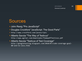 Sources
 John Resig "Pro JavaScript"
 Douglas Crockford "JavaScript: The Good Parts"
 http://www.crockford.com/javascript/
 Alberto Savoia "The Way of Testivus"
http://www.agitar.com/downloads/TheWayOfTestivus.pdf
 Alberto Savoia "Testivus of Test Coverage"
http://googletesting.blogspot.com/2010/07/code-coverage-goal-
80-and-no-less.html
Advanced JavaScript
55
 