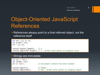 Object-Oriented JavaScript
References
 References always point to a final referred object, not the
reference itself
 Strings are immutable
Advanced JavaScript
6
var arr = [1, 2, 3];
var arrRef = arr;
arr = [1, 2];
console.log(arr.length); // 2
console.log(arrRef.length); // 3 - arrRef still points to original array
var str = 'foo';
var strRef = str;
str += 'bar'; // new object instance has been created
console.log(str); // foobar
console.log(strRef); // foo - strRef still points to original object
 