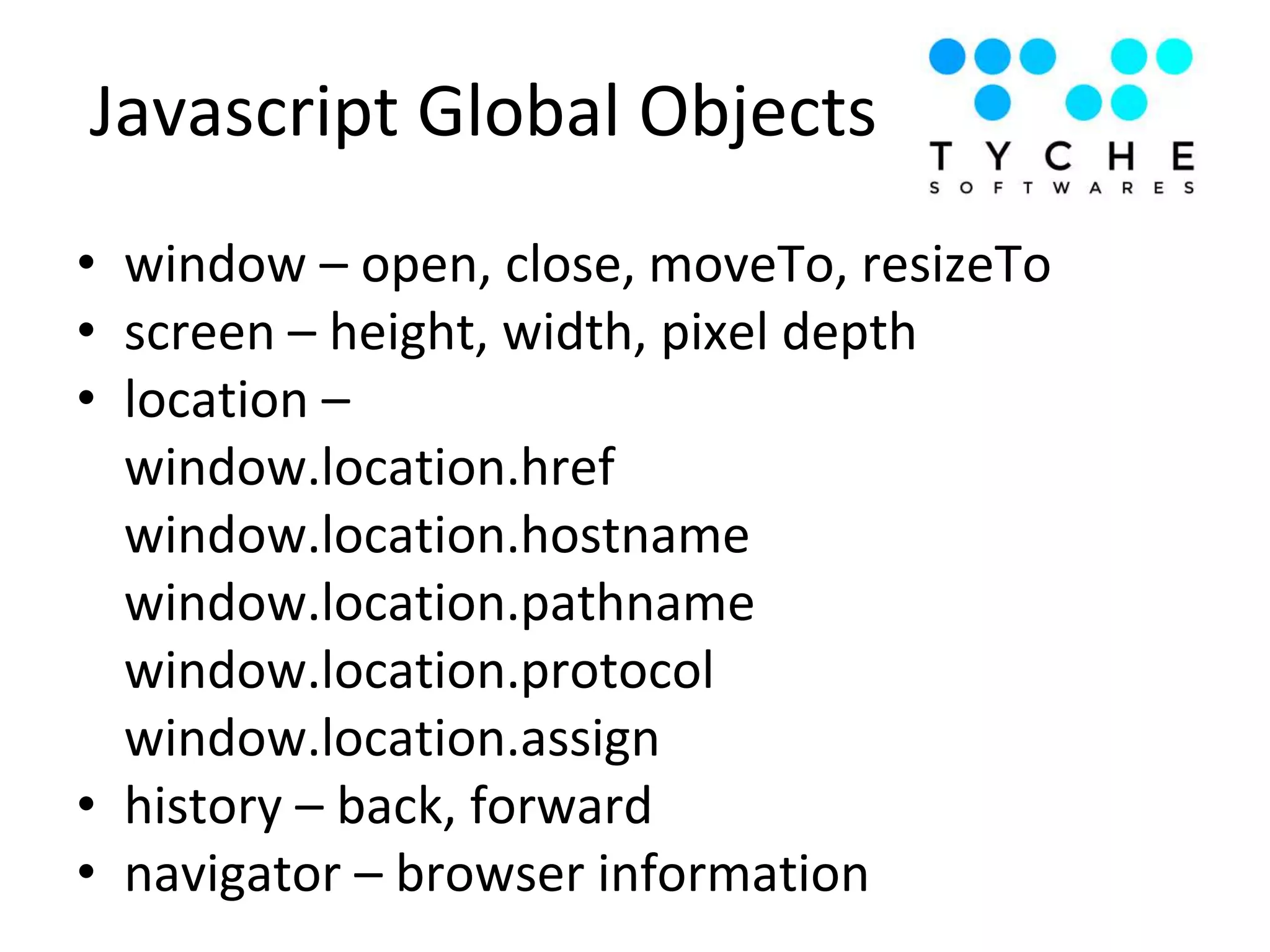 • window – open, close, moveTo, resizeTo
• screen – height, width, pixel depth
• location –
window.location.href
window.location.hostname
window.location.pathname
window.location.protocol
window.location.assign
• history – back, forward
• navigator – browser information
Javascript Global Objects
 