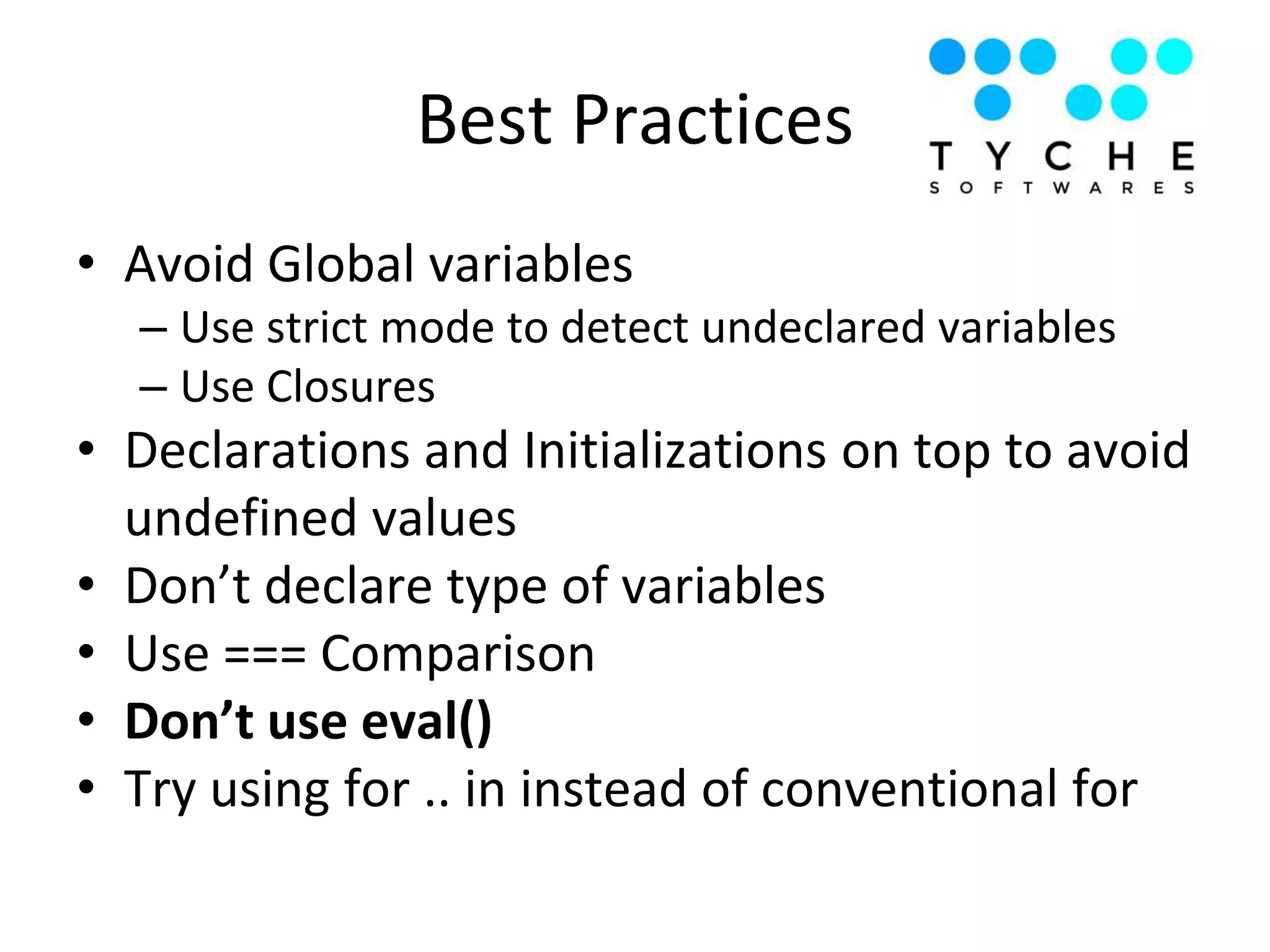Best Practices
• Avoid Global variables
– Use strict mode to detect undeclared variables
– Use Closures
• Declarations and Initializations on top to avoid
undefined values
• Don’t declare type of variables
• Use === Comparison
• Don’t use eval()
• Try using for .. in instead of conventional for
 