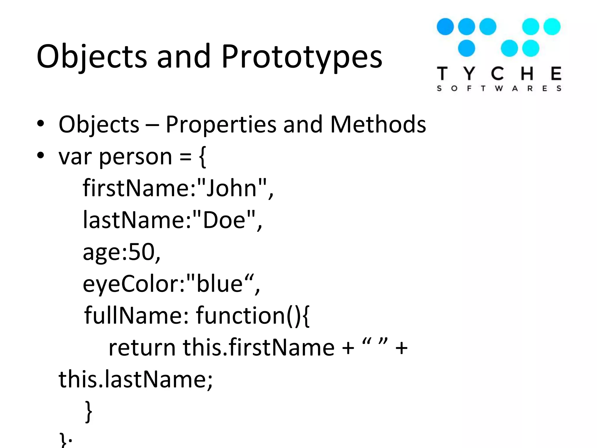Objects and Prototypes
• Objects – Properties and Methods
• var person = {
firstName:"John",
lastName:"Doe",
age:50,
eyeColor:"blue“,
fullName: function(){
return this.firstName + “ ” +
this.lastName;
}
 