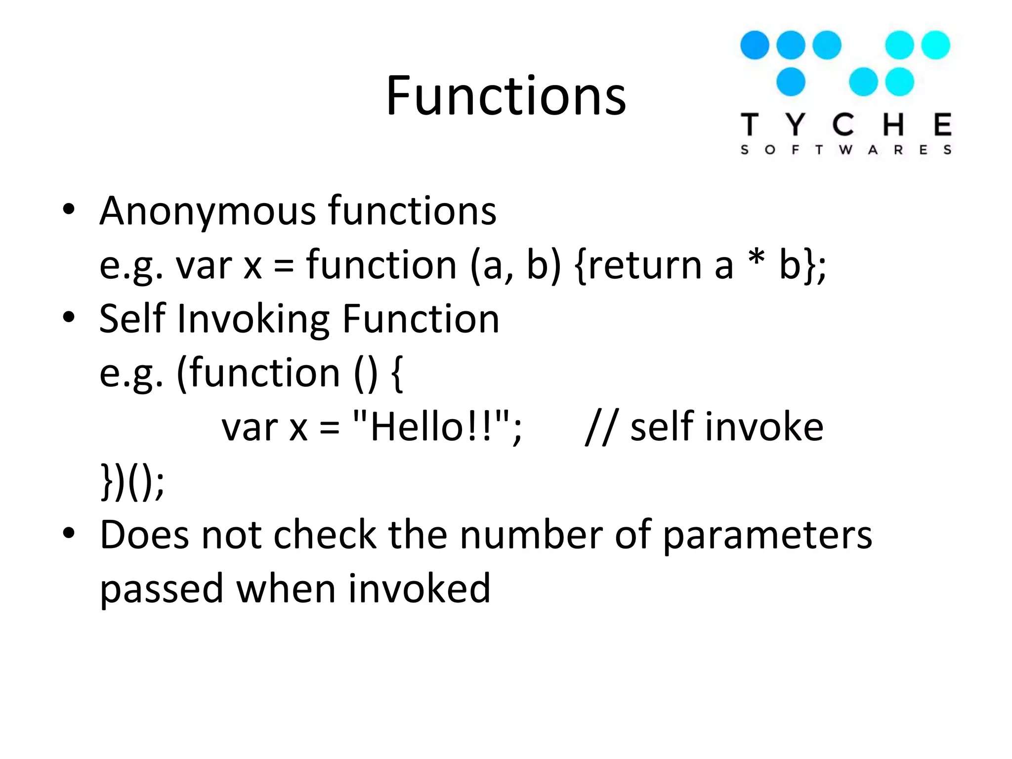 Functions
• Anonymous functions
e.g. var x = function (a, b) {return a * b};
• Self Invoking Function
e.g. (function () {
var x = "Hello!!"; // self invoke
})();
• Does not check the number of parameters
passed when invoked
 