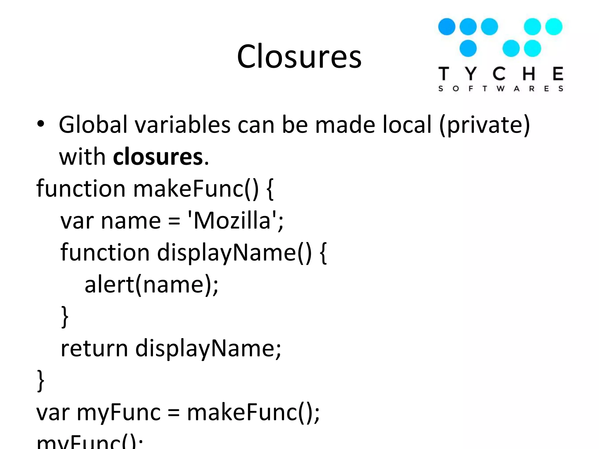 Closures
• Global variables can be made local (private)
with closures.
function makeFunc() {
var name = 'Mozilla';
function displayName() {
alert(name);
}
return displayName;
}
var myFunc = makeFunc();
 