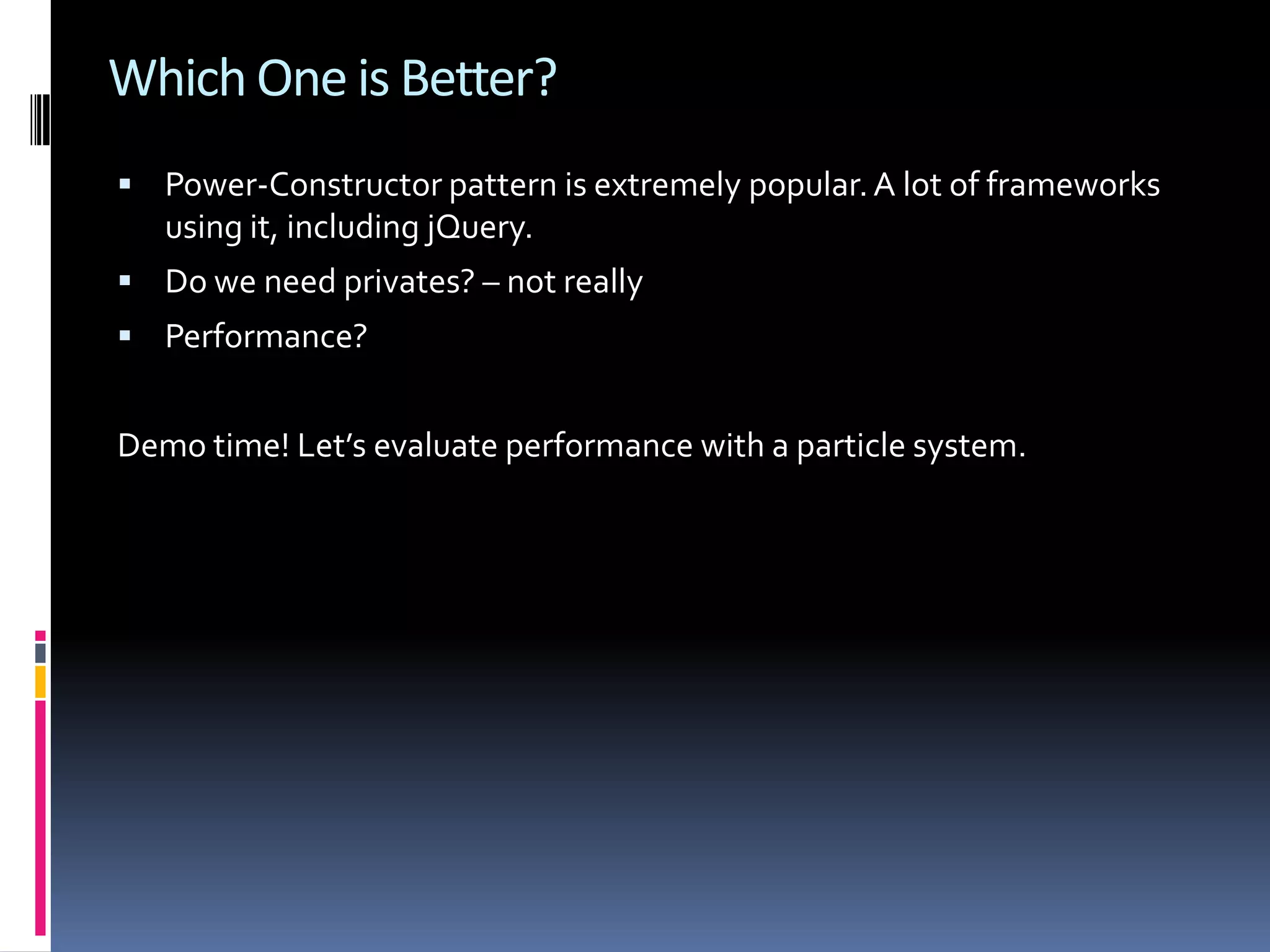 Which One is Better?  Power-Constructor pattern is extremely popular. A lot of frameworks using it, including jQuery.  Do we need privates? – not really  Performance? Demo time! Let’s evaluate performance with a particle system. 