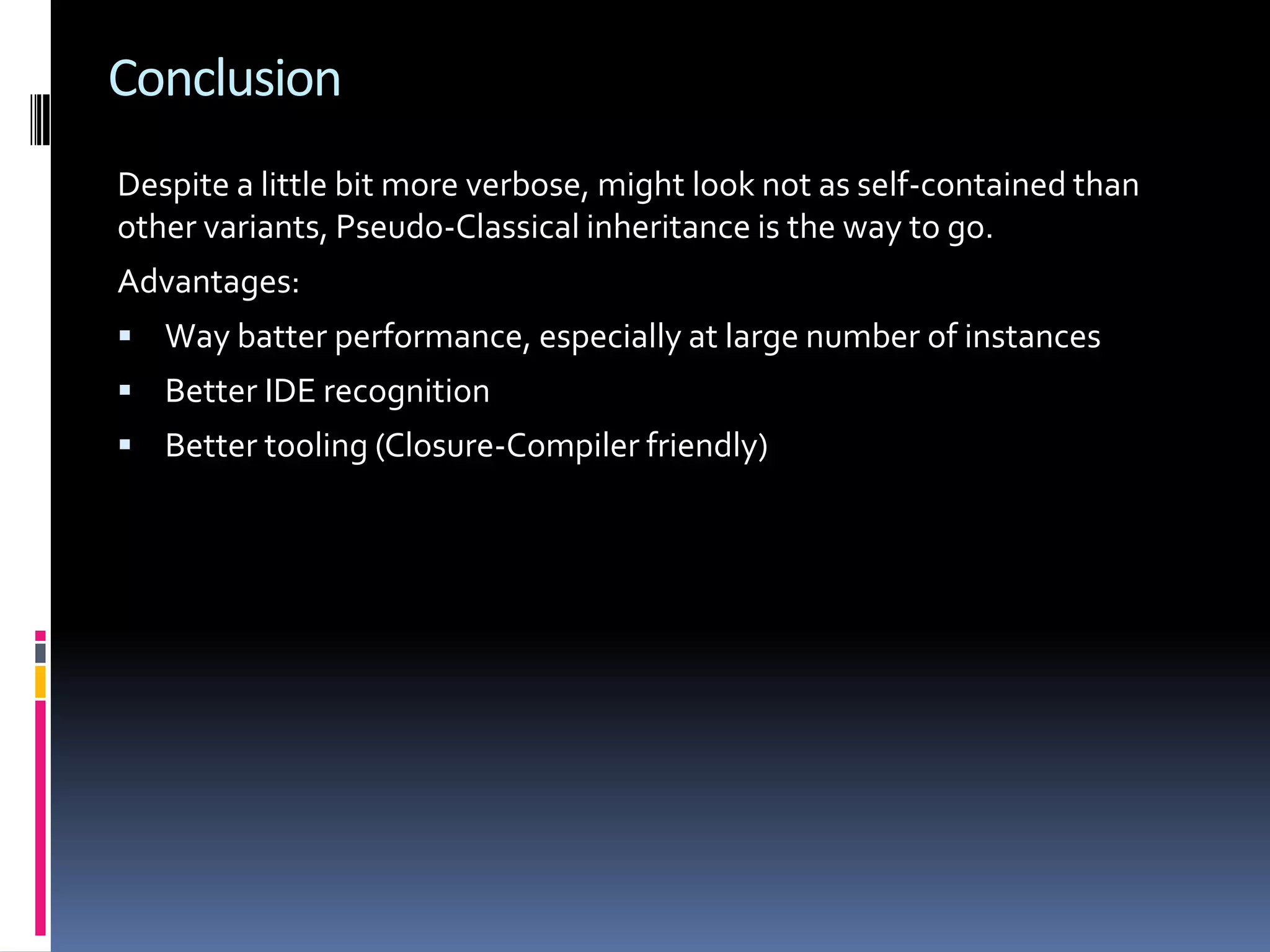 Conclusion Despite a little bit more verbose, might look not as self-contained than other variants, Pseudo-Classical inheritance is the way to go. Advantages:  Way batter performance, especially at large number of instances  Better IDE recognition  Better tooling (Closure-Compiler friendly) 
