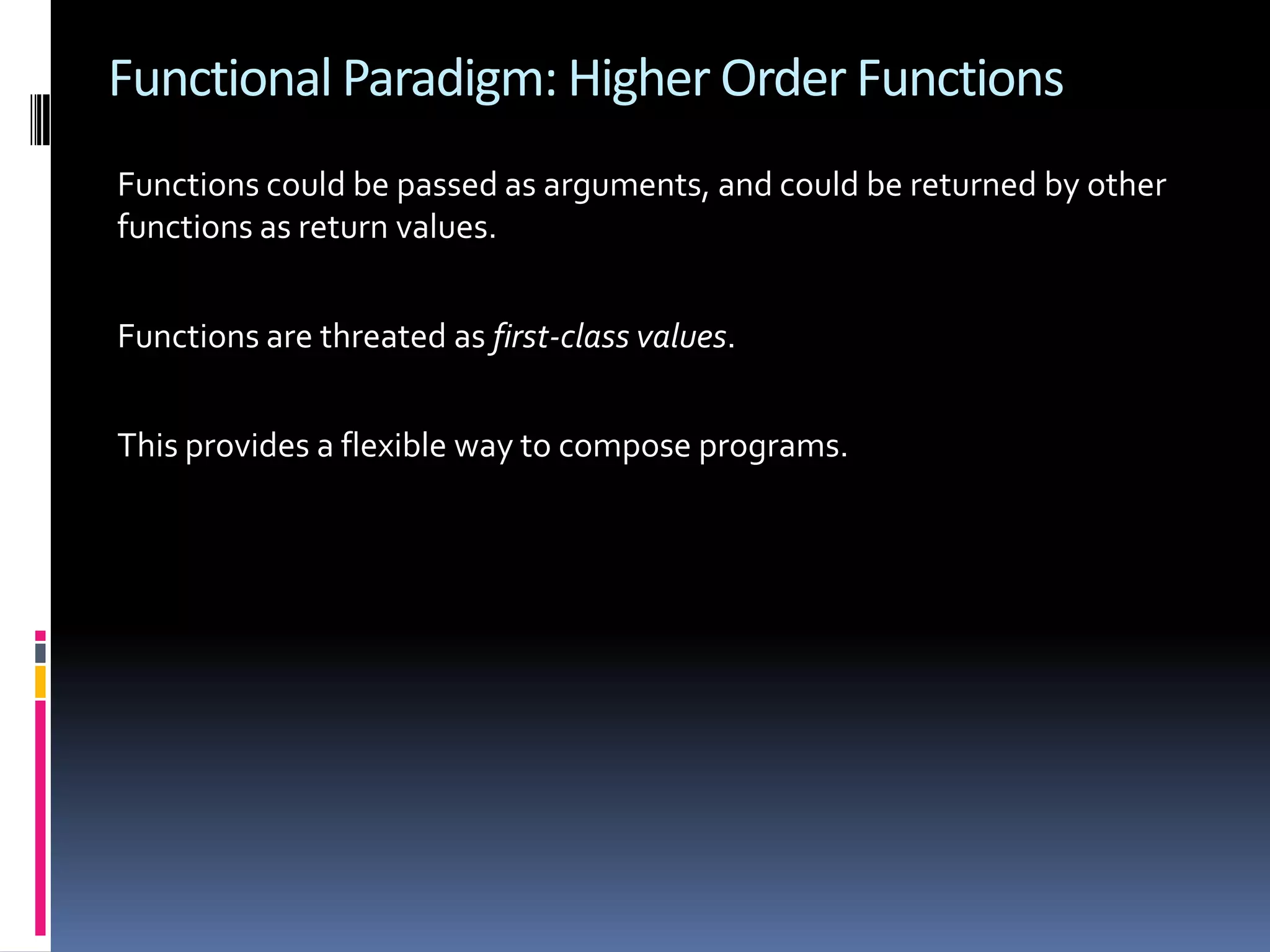 Functional Paradigm: Higher Order Functions Functions could be passed as arguments, and could be returned by other functions as return values. Functions are threated as first-class values. This provides a flexible way to compose programs. 