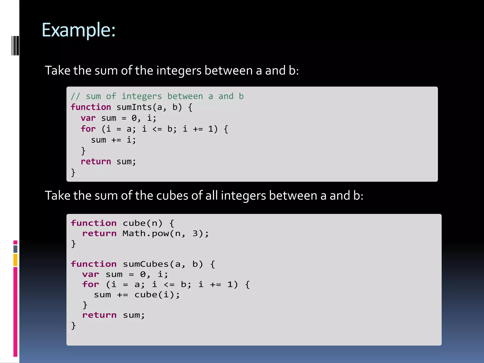 Example: Take the sum of the integers between a and b: // sum of integers between a and b function sumInts(a, b) { var sum = 0, i; for (i = a; i <= b; i += 1) { sum += i; } return sum; } Take the sum of the cubes of all integers between a and b: function cube(n) { return Math.pow(n, 3); } function sumCubes(a, b) { var sum = 0, i; for (i = a; i <= b; i += 1) { sum += cube(i); } return sum; } 