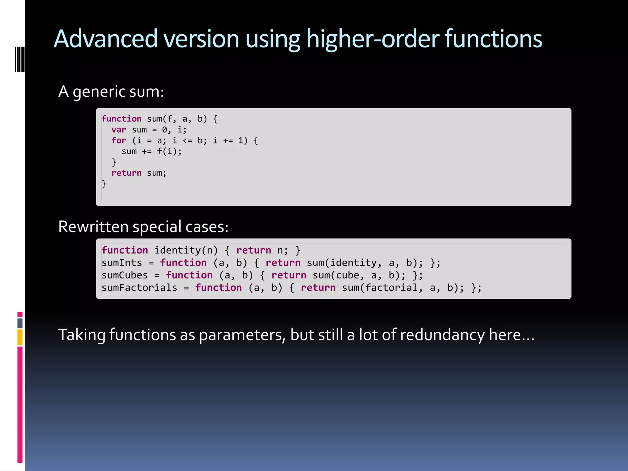 Advanced version using higher-order functions A generic sum: function sum(f, a, b) { var sum = 0, i; for (i = a; i <= b; i += 1) { sum += f(i); } return sum; } Rewritten special cases: function identity(n) { return n; } sumInts = function (a, b) { return sum(identity, a, b); }; sumCubes = function (a, b) { return sum(cube, a, b); }; sumFactorials = function (a, b) { return sum(factorial, a, b); }; Taking functions as parameters, but still a lot of redundancy here… 