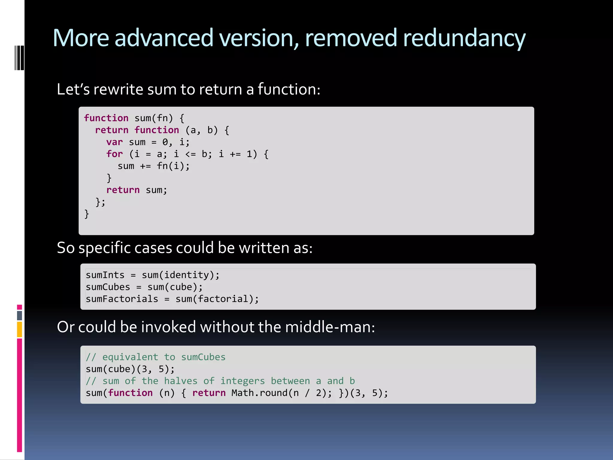 More advanced version, removed redundancy Let’s rewrite sum to return a function: function sum(fn) { return function (a, b) { var sum = 0, i; for (i = a; i <= b; i += 1) { sum += fn(i); } return sum; }; } So specific cases could be written as: sumInts = sum(identity); sumCubes = sum(cube); sumFactorials = sum(factorial); Or could be invoked without the middle-man: // equivalent to sumCubes sum(cube)(3, 5); // sum of the halves of integers between a and b sum(function (n) { return Math.round(n / 2); })(3, 5); 