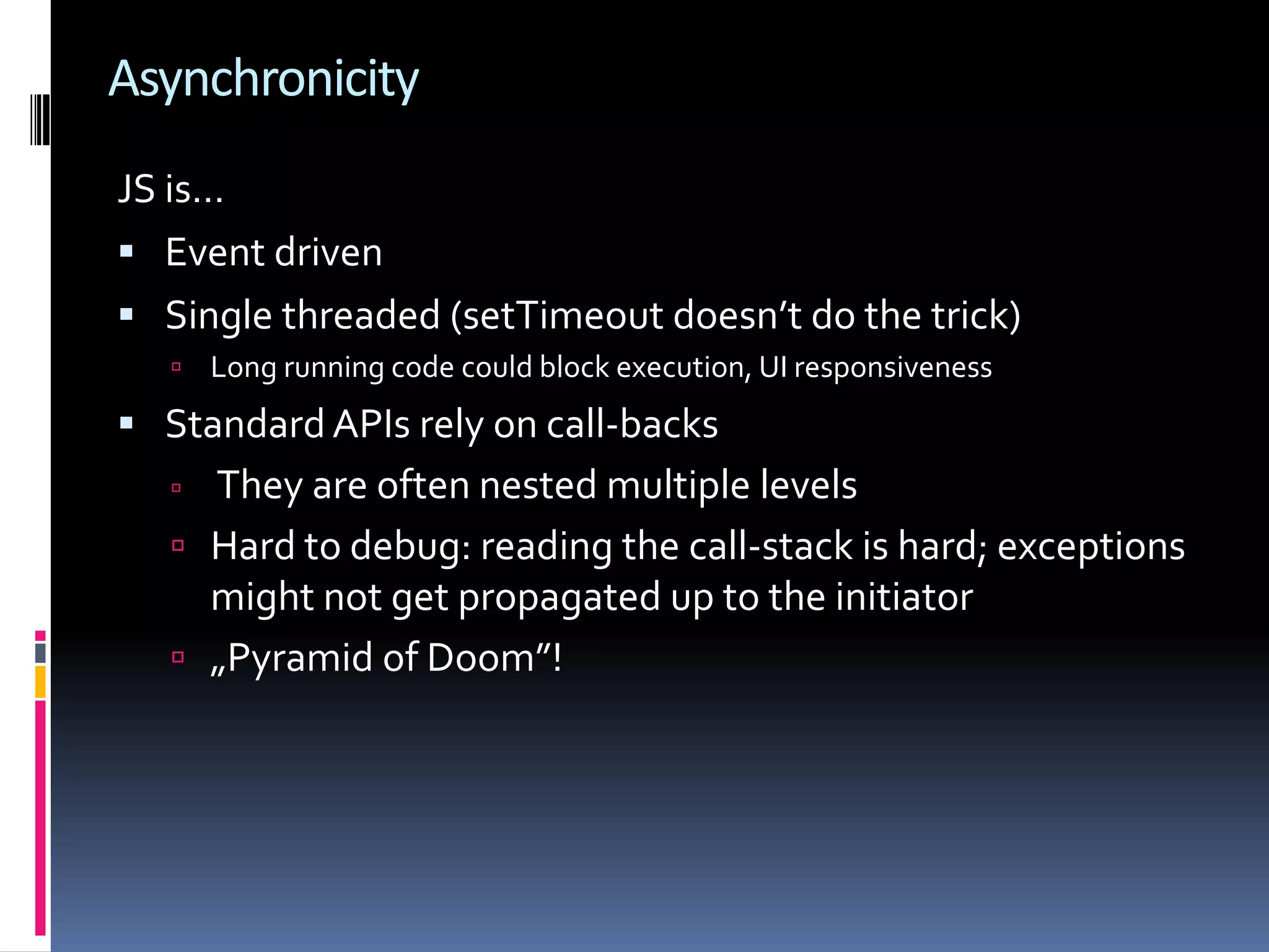 Asynchronicity JS is…  Event driven  Single threaded (setTimeout doesn’t do the trick)  Long running code could block execution, UI responsiveness  Standard APIs rely on call-backs  They are often nested multiple levels  Hard to debug: reading the call-stack is hard; exceptions might not get propagated up to the initiator  „Pyramid of Doom”! 