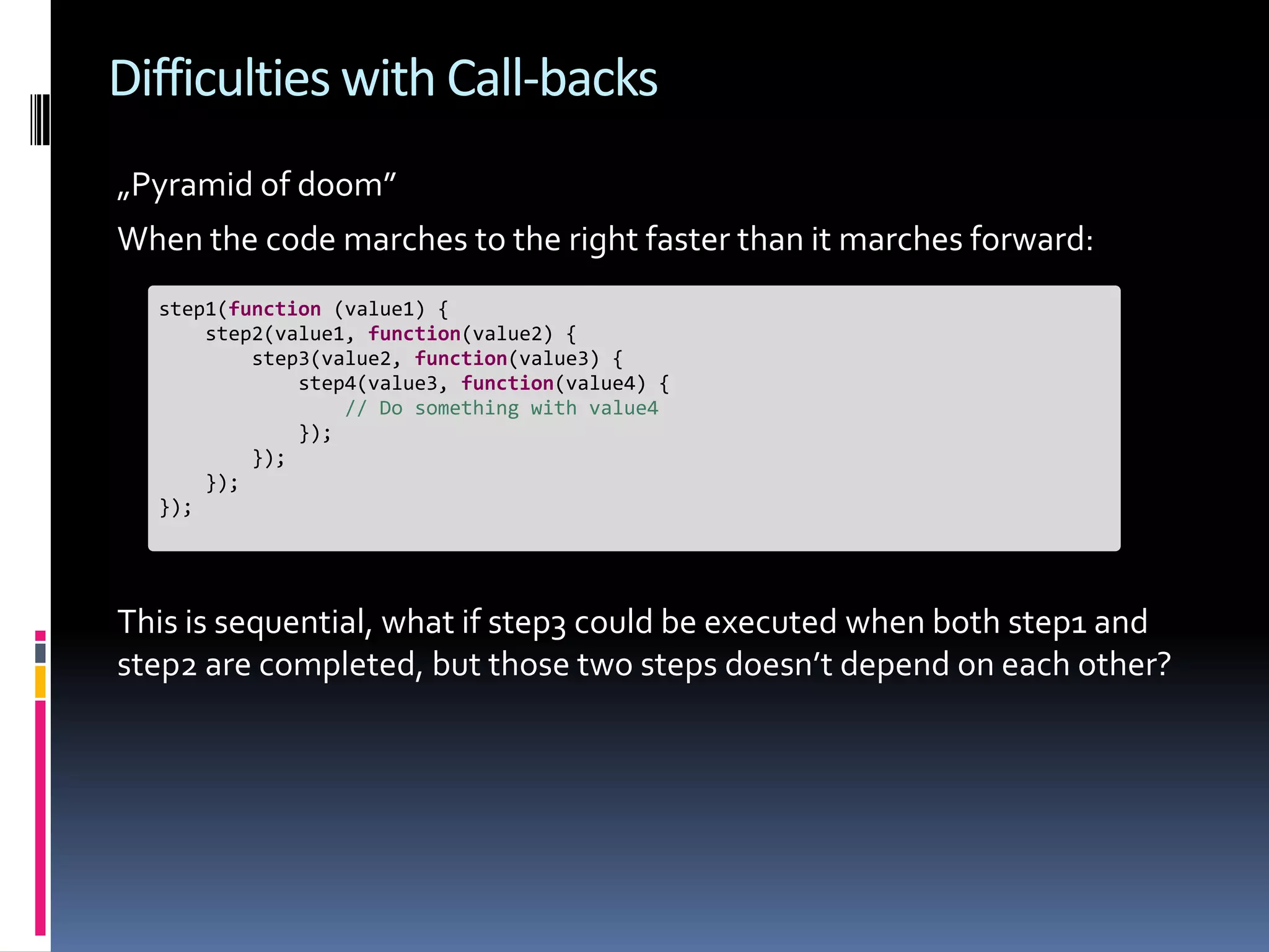 Difficulties with Call-backs „Pyramid of doom” When the code marches to the right faster than it marches forward: step1(function (value1) { step2(value1, function(value2) { step3(value2, function(value3) { step4(value3, function(value4) { // Do something with value4 }); }); }); }); This is sequential, what if step3 could be executed when both step1 and step2 are completed, but those two steps doesn’t depend on each other? 