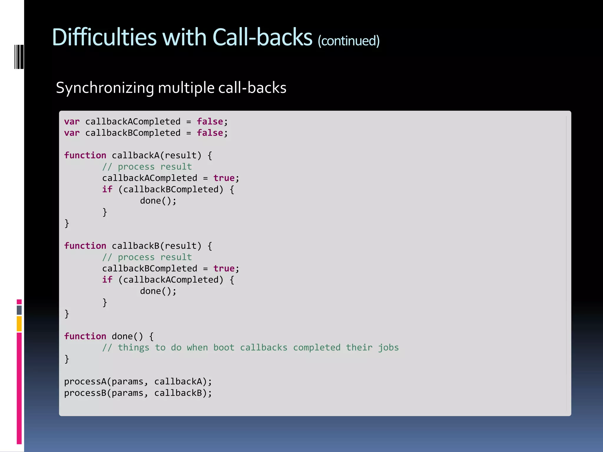 Difficulties with Call-backs (continued) Synchronizing multiple call-backs var callbackACompleted = false; var callbackBCompleted = false; function callbackA(result) { // process result callbackACompleted = true; if (callbackBCompleted) { done(); } } function callbackB(result) { // process result callbackBCompleted = true; if (callbackACompleted) { done(); } } function done() { // things to do when boot callbacks completed their jobs } processA(params, callbackA); processB(params, callbackB); 
