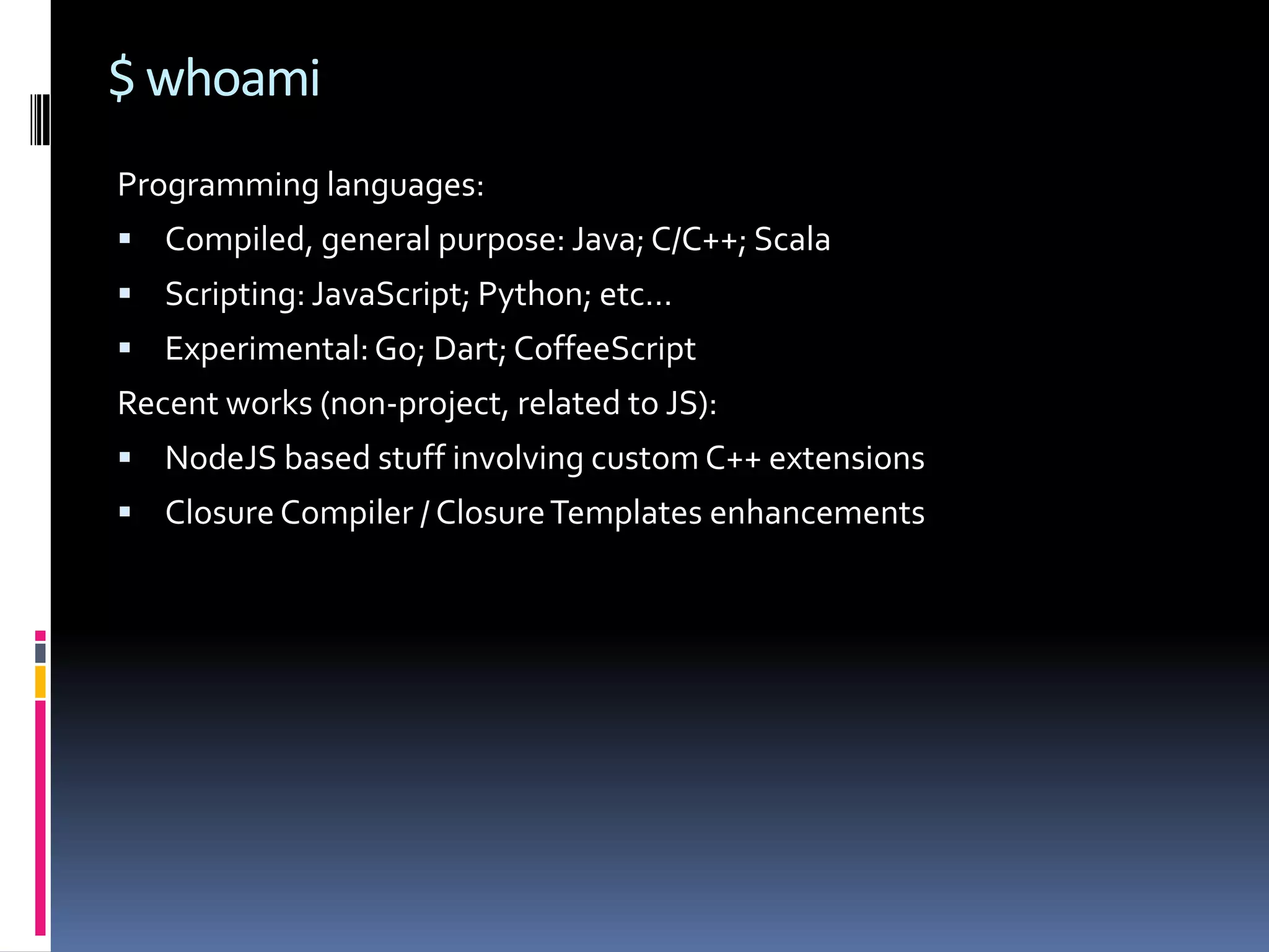 $ whoami Programming languages:  Compiled, general purpose: Java; C/C++; Scala  Scripting: JavaScript; Python; etc…  Experimental: Go; Dart; CoffeeScript Recent works (non-project, related to JS):  NodeJS based stuff involving custom C++ extensions  Closure Compiler / Closure Templates enhancements 