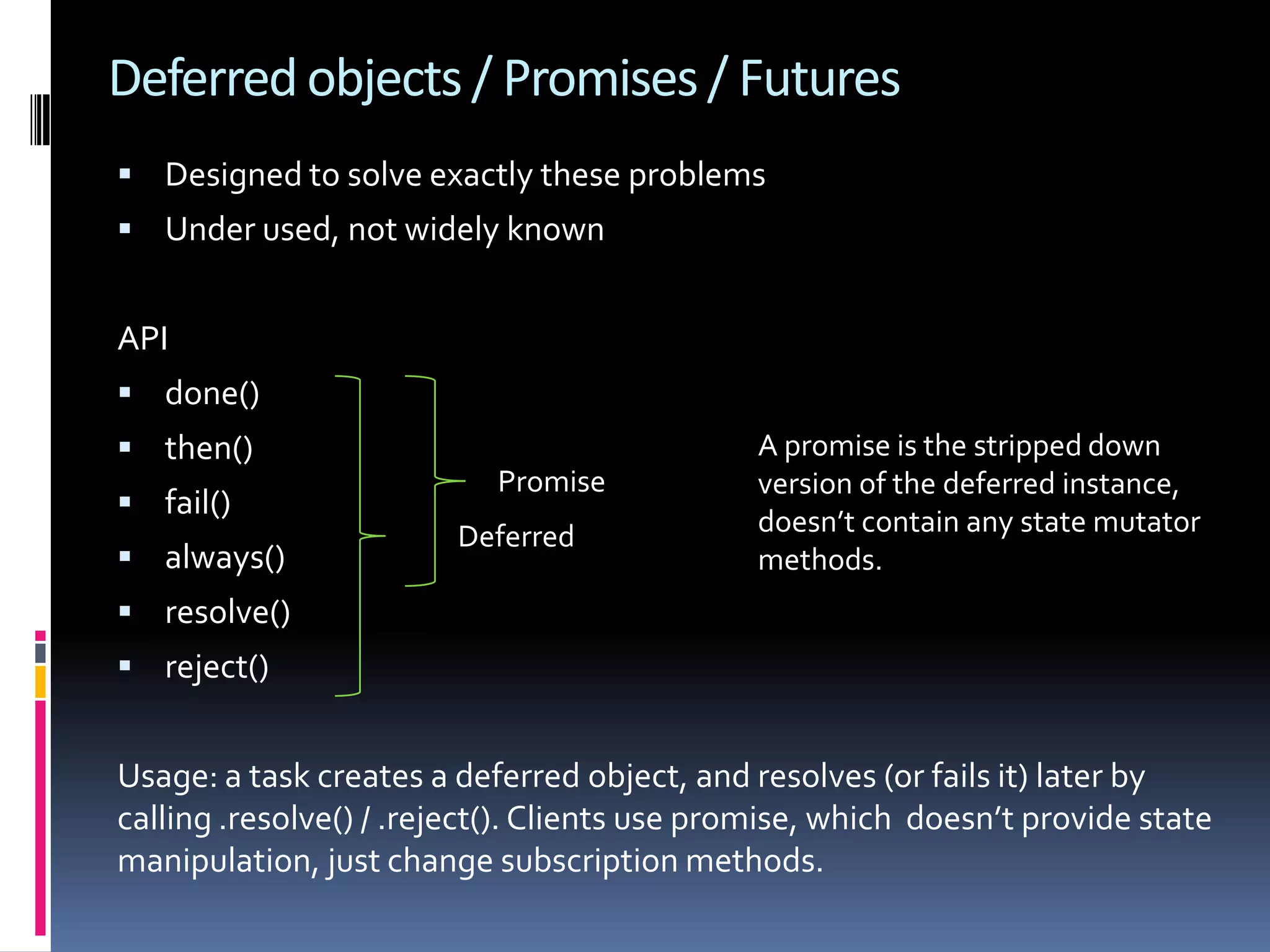 Deferred objects / Promises / Futures  Designed to solve exactly these problems  Under used, not widely known API  done()  then() A promise is the stripped down Promise version of the deferred instance,  fail() Deferred doesn’t contain any state mutator  always() methods.  resolve()  reject() Usage: a task creates a deferred object, and resolves (or fails it) later by calling .resolve() / .reject(). Clients use promise, which doesn’t provide state manipulation, just change subscription methods. 