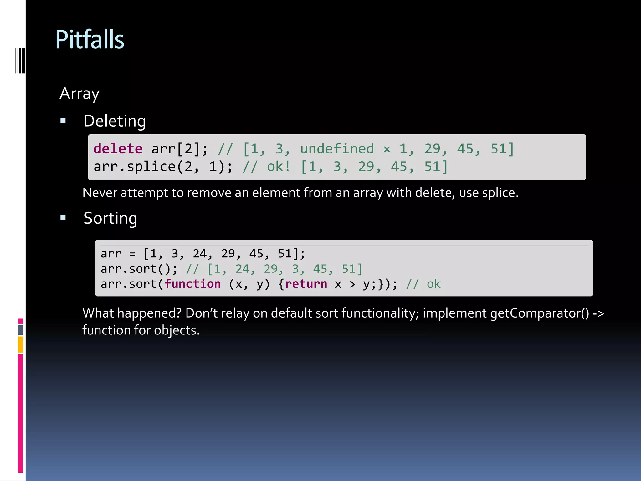 Pitfalls Array  Deleting delete arr[2]; // [1, 3, undefined × 1, 29, 45, 51] arr.splice(2, 1); // ok! [1, 3, 29, 45, 51] Never attempt to remove an element from an array with delete, use splice.  Sorting arr = [1, 3, 24, 29, 45, 51]; arr.sort(); // [1, 24, 29, 3, 45, 51] arr.sort(function (x, y) {return x > y;}); // ok What happened? Don’t relay on default sort functionality; implement getComparator() -> function for objects. 