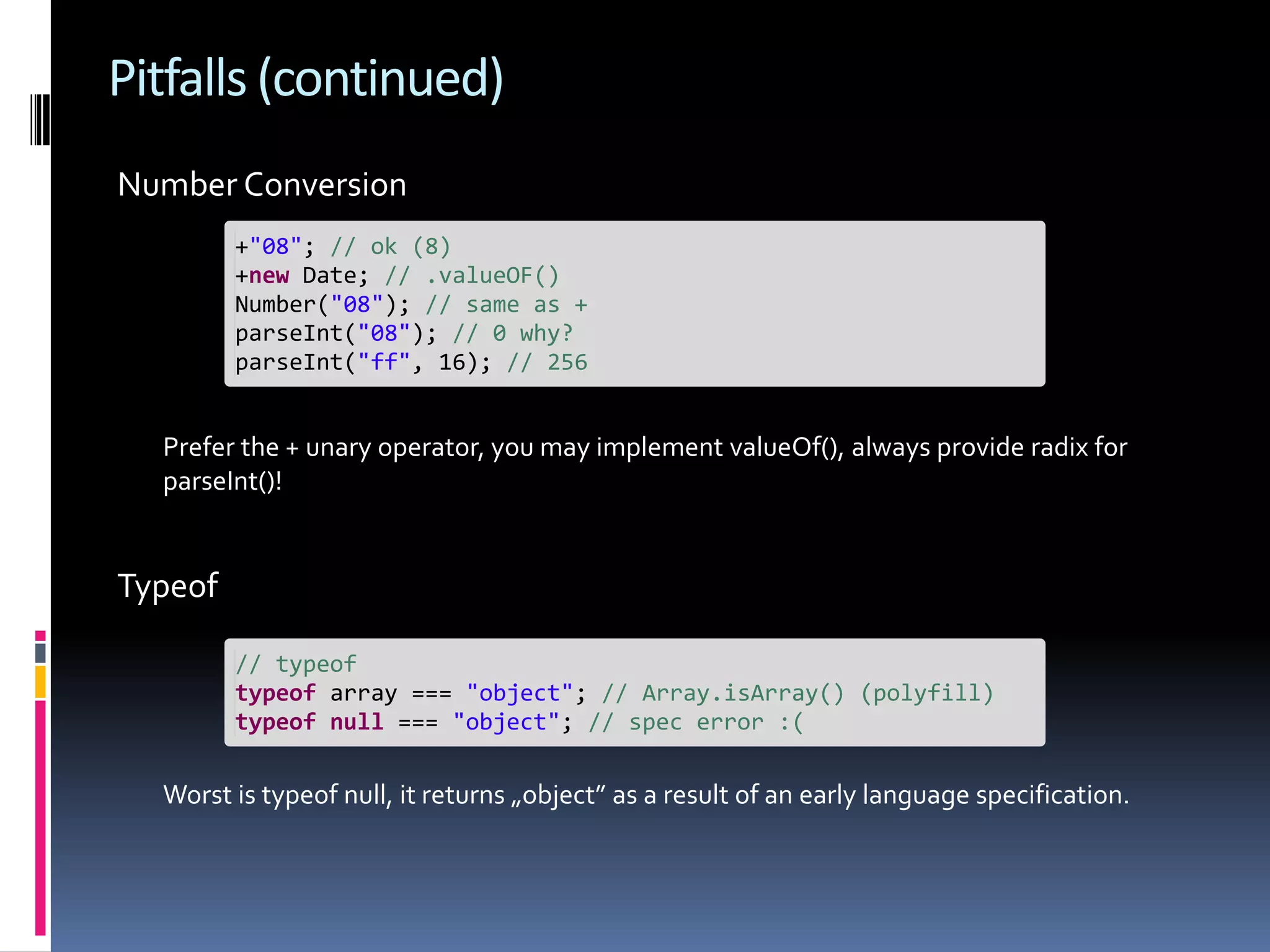 Pitfalls (continued) Number Conversion +"08"; // ok (8) +new Date; // .valueOF() Number("08"); // same as + parseInt("08"); // 0 why? parseInt("ff", 16); // 256 Prefer the + unary operator, you may implement valueOf(), always provide radix for parseInt()! Typeof // typeof typeof array === "object"; // Array.isArray() (polyfill) typeof null === "object"; // spec error :( Worst is typeof null, it returns „object” as a result of an early language specification. 