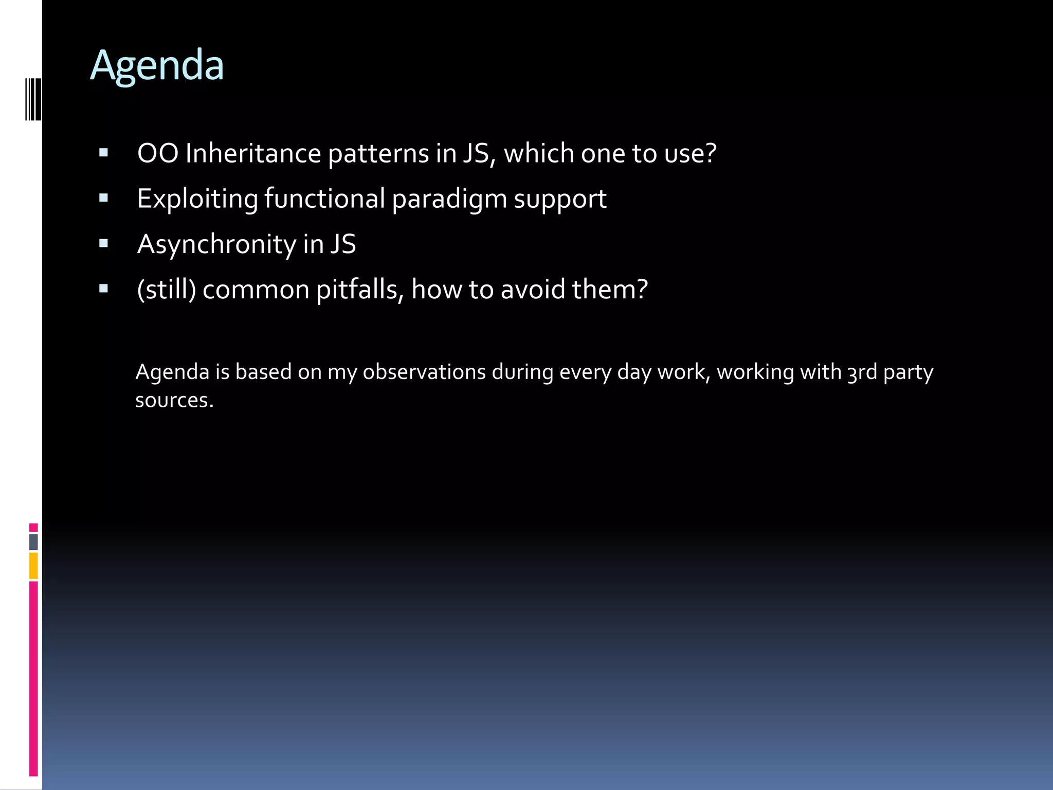 Agenda  OO Inheritance patterns in JS, which one to use?  Exploiting functional paradigm support  Asynchronity in JS  (still) common pitfalls, how to avoid them? Agenda is based on my observations during every day work, working with 3rd party sources. 