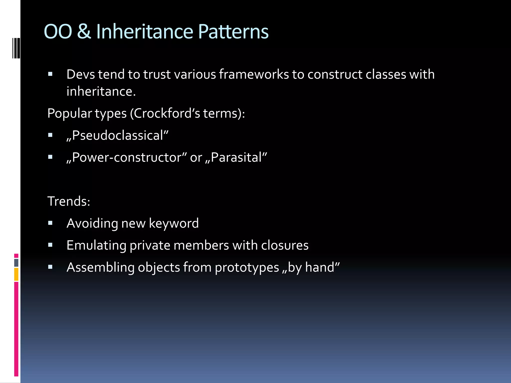 OO & Inheritance Patterns  Devs tend to trust various frameworks to construct classes with inheritance. Popular types (Crockford’s terms):  „Pseudoclassical”  „Power-constructor” or „Parasital” Trends:  Avoiding new keyword  Emulating private members with closures  Assembling objects from prototypes „by hand” 