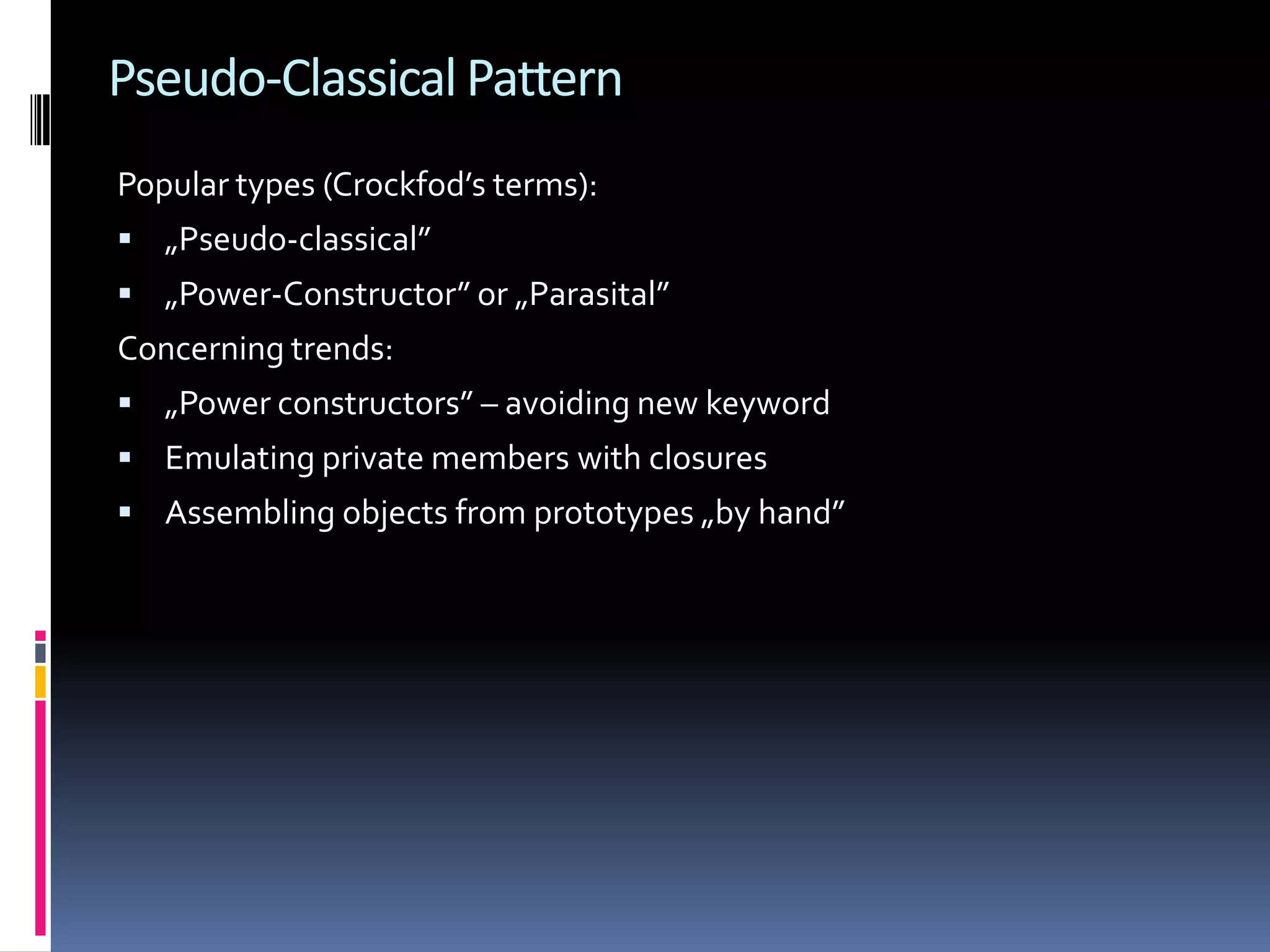 Pseudo-Classical Pattern Popular types (Crockfod’s terms):  „Pseudo-classical”  „Power-Constructor” or „Parasital” Concerning trends:  „Power constructors” – avoiding new keyword  Emulating private members with closures  Assembling objects from prototypes „by hand” 