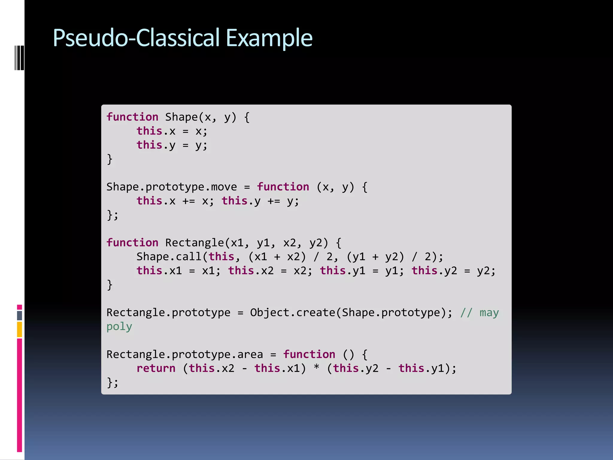 Pseudo-Classical Example function Shape(x, y) { this.x = x; this.y = y; } Shape.prototype.move = function (x, y) { this.x += x; this.y += y; }; function Rectangle(x1, y1, x2, y2) { Shape.call(this, (x1 + x2) / 2, (y1 + y2) / 2); this.x1 = x1; this.x2 = x2; this.y1 = y1; this.y2 = y2; } Rectangle.prototype = Object.create(Shape.prototype); // may poly Rectangle.prototype.area = function () { return (this.x2 - this.x1) * (this.y2 - this.y1); }; 