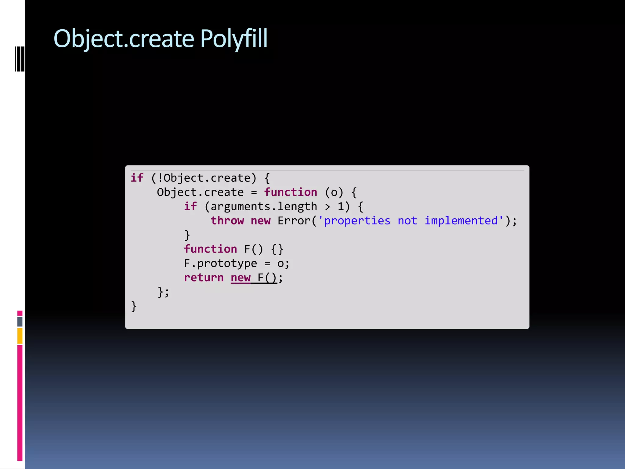 Object.create Polyfill if (!Object.create) { Object.create = function (o) { if (arguments.length > 1) { throw new Error('properties not implemented'); } function F() {} F.prototype = o; return new F(); }; } 