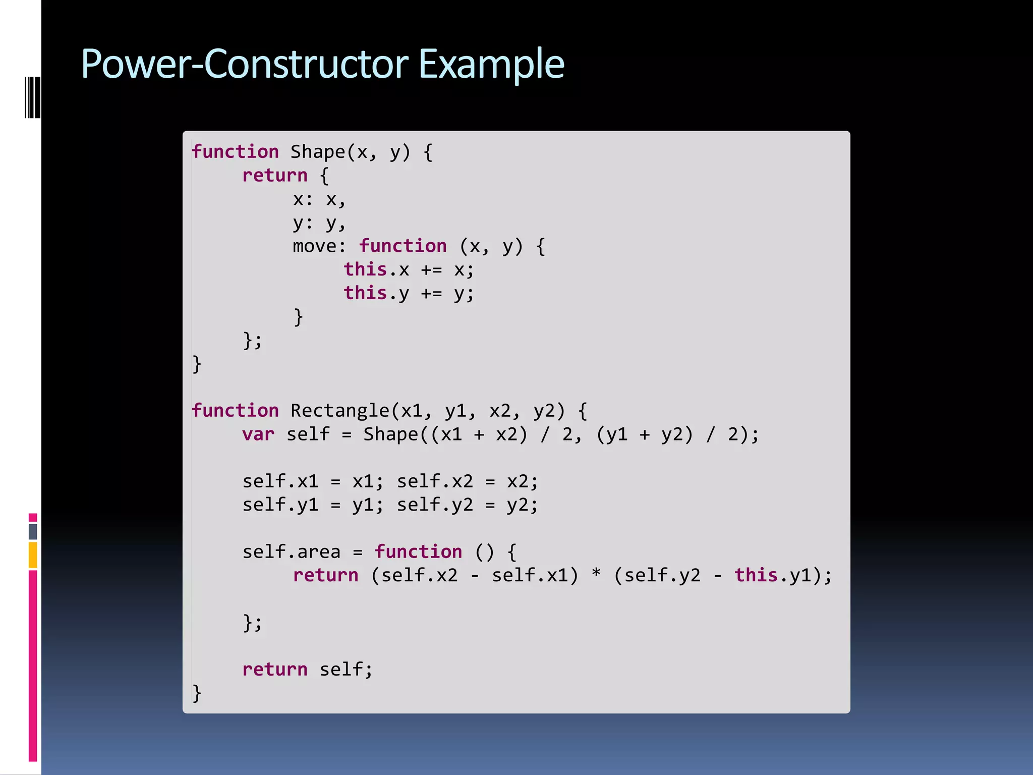 Power-Constructor Example function Shape(x, y) { return { x: x, y: y, move: function (x, y) { this.x += x; this.y += y; } }; } function Rectangle(x1, y1, x2, y2) { var self = Shape((x1 + x2) / 2, (y1 + y2) / 2); self.x1 = x1; self.x2 = x2; self.y1 = y1; self.y2 = y2; self.area = function () { return (self.x2 - self.x1) * (self.y2 - this.y1); }; return self; } 