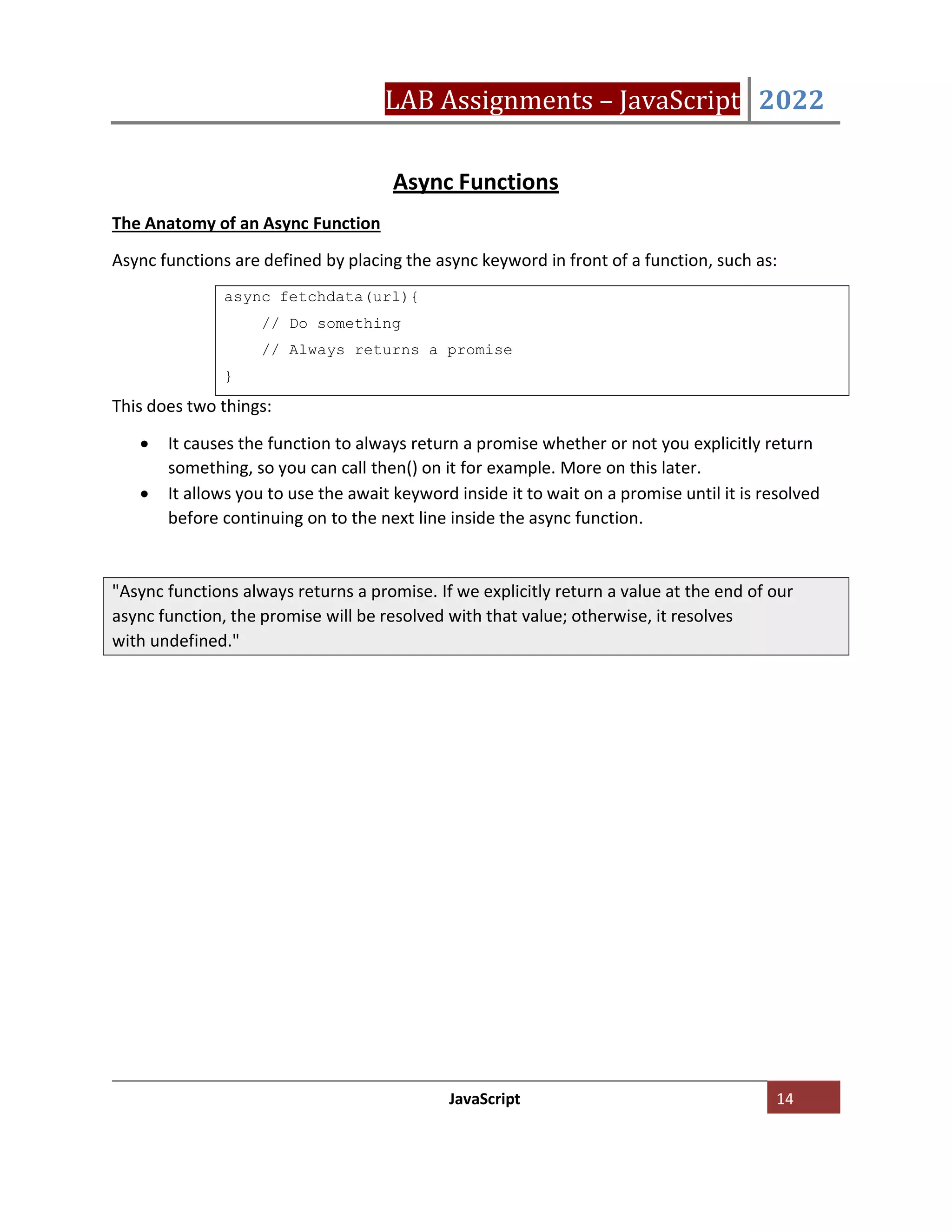 LAB Assignments – JavaScript 2022
JavaScript 14
Async Functions
The Anatomy of an Async Function
Async functions are defined by placing the async keyword in front of a function, such as:
This does two things:
• It causes the function to always return a promise whether or not you explicitly return
something, so you can call then() on it for example. More on this later.
• It allows you to use the await keyword inside it to wait on a promise until it is resolved
before continuing on to the next line inside the async function.
async fetchdata(url){
// Do something
// Always returns a promise
}
"Async functions always returns a promise. If we explicitly return a value at the end of our
async function, the promise will be resolved with that value; otherwise, it resolves
with undefined."
 