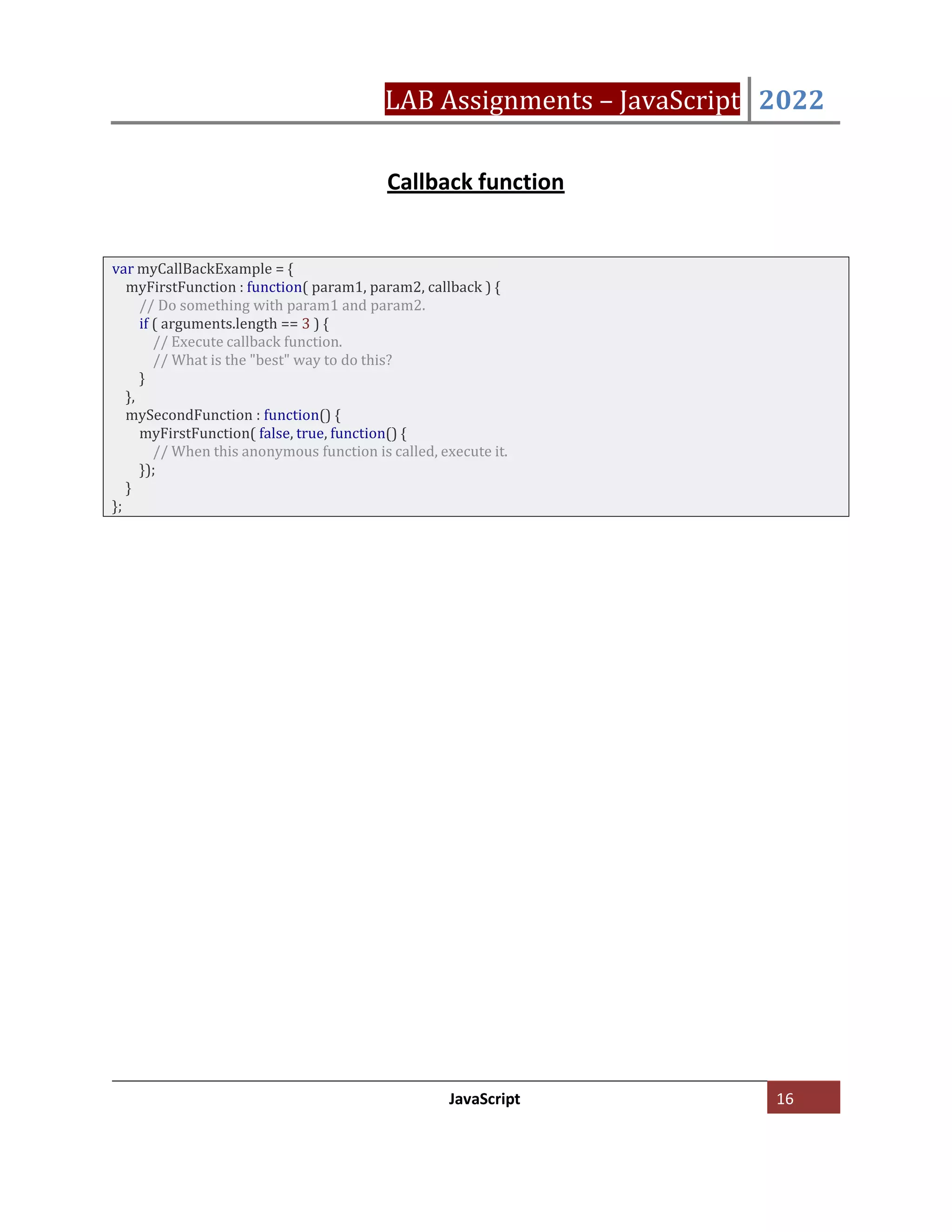 LAB Assignments – JavaScript 2022
JavaScript 16
Callback function
var myCallBackExample = {
myFirstFunction : function( param1, param2, callback ) {
// Do something with param1 and param2.
if ( arguments.length == 3 ) {
// Execute callback function.
// What is the "best" way to do this?
}
},
mySecondFunction : function() {
myFirstFunction( false, true, function() {
// When this anonymous function is called, execute it.
});
}
};
 