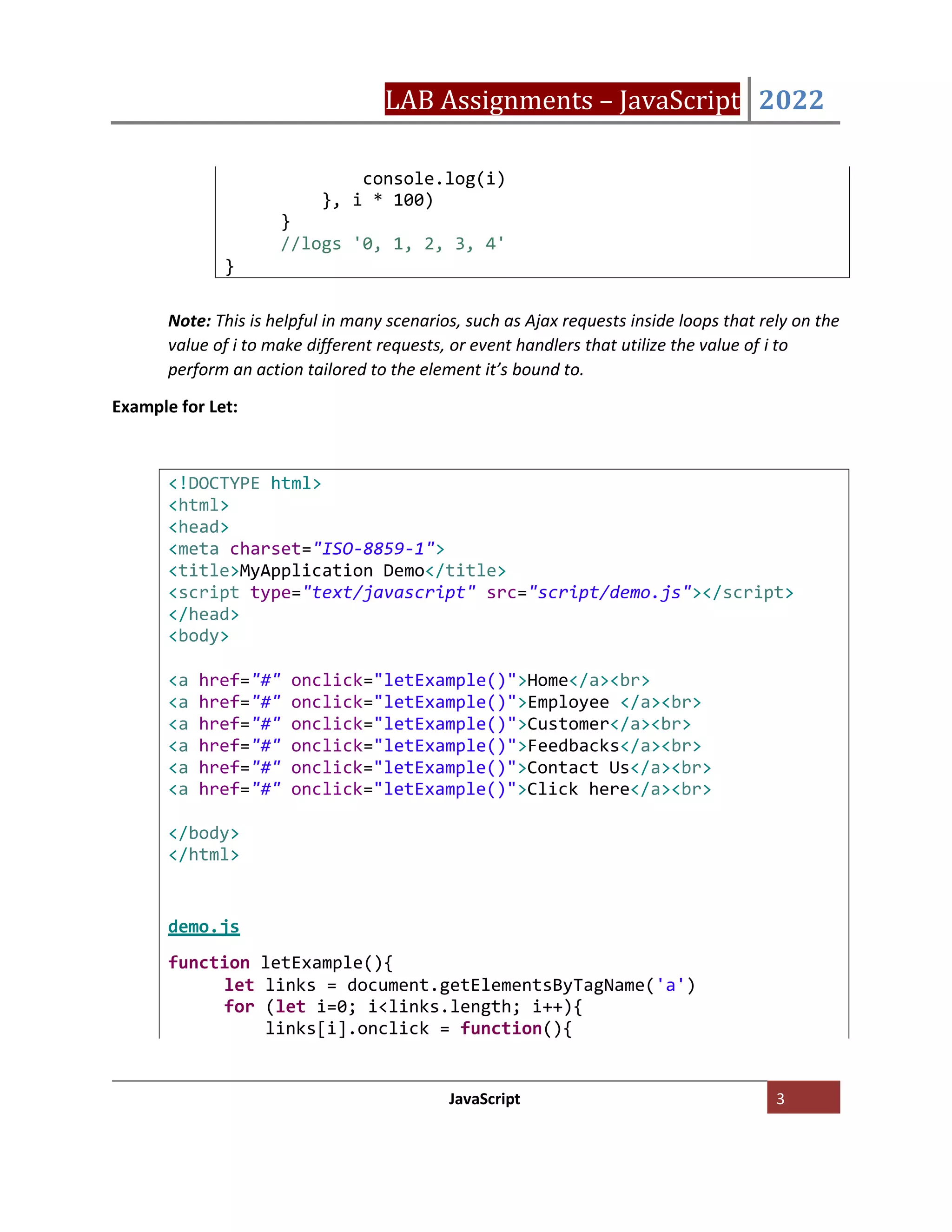 LAB Assignments – JavaScript 2022
JavaScript 3
Note: This is helpful in many scenarios, such as Ajax requests inside loops that rely on the
value of i to make different requests, or event handlers that utilize the value of i to
perform an action tailored to the element it’s bound to.
Example for Let:
<!DOCTYPE html>
<html>
<head>
<meta charset="ISO-8859-1">
<title>MyApplication Demo</title>
<script type="text/javascript" src="script/demo.js"></script>
</head>
<body>
<a href="#" onclick="letExample()">Home</a><br>
<a href="#" onclick="letExample()">Employee </a><br>
<a href="#" onclick="letExample()">Customer</a><br>
<a href="#" onclick="letExample()">Feedbacks</a><br>
<a href="#" onclick="letExample()">Contact Us</a><br>
<a href="#" onclick="letExample()">Click here</a><br>
</body>
</html>
demo.js
function letExample(){
let links = document.getElementsByTagName('a')
for (let i=0; i<links.length; i++){
links[i].onclick = function(){
console.log(i)
}, i * 100)
}
//logs '0, 1, 2, 3, 4'
}
 