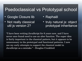 Psedoclassical vs Prototypal school

Google Closure lib

Not really classical
util js version 2?

Raphaël

truly natural js: object
prototypal inheritance
“I have been writing JavaScript for 8 years now, and I have 
never once found need to use an uber function. The super idea 
is fairly important in the classical pattern, but it appears to be 
unnecessary in the prototypal and functional patterns. I now 
see my early attempts to support the classical model in 
JavaScript as a mistake.” ­ Douglas Crockford
 