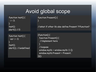 Avoid global scope
function test() {
i = 3;
}
test();
alert(i) //3
function test() {
var i = 3;
}
test();
alert(i); //undefined
function Present() {
}
//what if other lib also define Present ??function?
(function() {
function Present() {
//implement here
}
//expose
window.mylib = window.mylib || {};
window.mylib.Present = Present;
})();
 