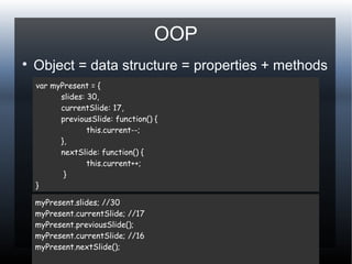 OOP

Object = data structure = properties + methods
var myPresent = {
slides: 30,
currentSlide: 17,
previousSlide: function() {
this.current--;
},
nextSlide: function() {
this.current++;
}
}
myPresent.slides; //30
myPresent.currentSlide; //17
myPresent.previousSlide();
myPresent.currentSlide; //16
myPresent.nextSlide();
 
