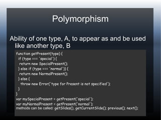 Polymorphism
Ability of one type, A, to appear as and be used
like another type, B
function getPresent(type) {
if (type === 'special') {
return new SpecialPresent();
} else if (type === 'normal')) {
return new NormalPresent();
} else {
throw new Error('type for Present is not specified');
}
}
var mySpecialPresent = getPresent('special');
var myNormalPresent = getPresent('normal');
methods can be called: getSlides(), getCurrentSlide(); previous(); next();
 