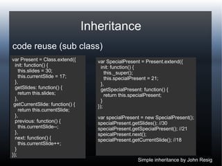 Inheritance
code reuse (sub class)
var Present = Class.extend({
init: function() {
this.slides = 30;
this.currentSlide = 17;
},
getSlides: function() {
return this.slides;
},
getCurrentSlide: function() {
return this.currentSlide;
},
previous: function() {
this.currentSlide--;
},
next: function() {
this.currentSlide++;
}
});
var SpecialPresent = Present.extend({
init: function() {
this._super();
this.specialPresent = 21;
},
getSpecialPresent: function() {
return this.specialPresent;
}
});
var specialPresent = new SpecialPresent();
specialPresent.getSlides(); //30
specialPresent.getSpecialPresent(); //21
speicalPresent.next();
specialPresent.getCurrentSlide(); //18
Simple inheritance by John Resig
 