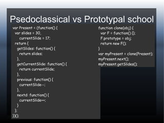 Psedoclassical vs Prototypal school
var Present = (function() {
var slides = 30,
currentSlide = 17;
return {
getSlides: function() {
return slides;
},
getCurrentSlide: function() {
return currentSlide;
},
previous: function() {
currentSlide--;
},
nextd: function() {
currentSlide++;
}
};
})();
function clone(obj) {
var F = function() {};
F.prototype = obj;
return new F();
}
var myPresent = clone(Present);
myPresent.next();
myPresent.getSlides();
 