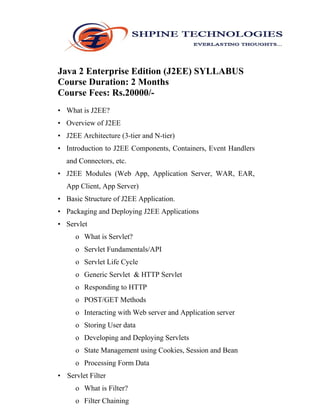 Java 2 Enterprise Edition (J2EE) SYLLABUS
Course Duration: 2 Months
Course Fees: Rs.20000/-
• What is J2EE?
• Overview of J2EE
• J2EE Architecture (3-tier and N-tier)
• Introduction to J2EE Components, Containers, Event Handlers
and Connectors, etc.
• J2EE Modules (Web App, Application Server, WAR, EAR,
App Client, App Server)
• Basic Structure of J2EE Application.
• Packaging and Deploying J2EE Applications
• Servlet
o What is Servlet?
o Servlet Fundamentals/API
o Servlet Life Cycle
o Generic Servlet & HTTP Servlet
o Responding to HTTP
o POST/GET Methods
o Interacting with Web server and Application server
o Storing User data
o Developing and Deploying Servlets
o State Management using Cookies, Session and Bean
o Processing Form Data
• Servlet Filter
o What is Filter?
o Filter Chaining
 