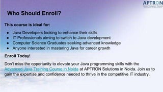 Who Should Enroll?
This course is ideal for:
● Java Developers looking to enhance their skills
● IT Professionals aiming to switch to Java development
● Computer Science Graduates seeking advanced knowledge
● Anyone interested in mastering Java for career growth
Enroll Today!
Don't miss the opportunity to elevate your Java programming skills with the
Advanced Java Training Course in Noida at APTRON Solutions in Noida. Join us to
gain the expertise and confidence needed to thrive in the competitive IT industry.
 