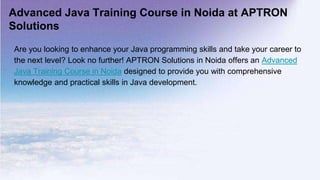Advanced Java Training Course in Noida at APTRON
Solutions
Are you looking to enhance your Java programming skills and take your career to
the next level? Look no further! APTRON Solutions in Noida offers an Advanced
Java Training Course in Noida designed to provide you with comprehensive
knowledge and practical skills in Java development.
 
