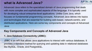 what is Advanced Java?
Advanced Java refers to the specialized domain of Java programming that deals
with more complex and sophisticated aspects of the language. It is typically used
for developing robust enterprise-level applications. Unlike Core Java, which
focuses on fundamental programming concepts, Advanced Java delves into topics
and technologies that are essential for building web-based, network-centric, and
distributed applications. Here are some key components and concepts of Advanced
Java:
Key Components and Concepts of Advanced Java
1. Java Database Connectivity (JDBC):
JDBC is an API that allows Java applications to interact with various databases. It
provides a standard method for querying and updating data in relational databases
like MySQL, Oracle, and PostgreSQL.
 
