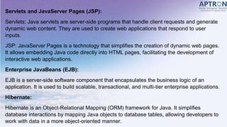 Servlets and JavaServer Pages (JSP):
Servlets: Java servlets are server-side programs that handle client requests and generate
dynamic web content. They are used to create web applications that respond to user
inputs.
JSP: JavaServer Pages is a technology that simplifies the creation of dynamic web pages.
It allows embedding Java code directly into HTML pages, facilitating the development of
interactive web applications.
Enterprise JavaBeans (EJB):
EJB is a server-side software component that encapsulates the business logic of an
application. It is used to build scalable, transactional, and multi-tier enterprise applications.
Hibernate:
Hibernate is an Object-Relational Mapping (ORM) framework for Java. It simplifies
database interactions by mapping Java objects to database tables, allowing developers to
work with data in a more object-oriented manner.
 