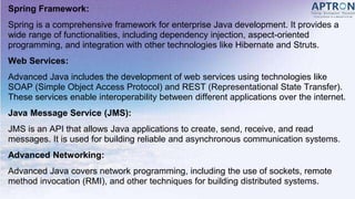 Spring Framework:
Spring is a comprehensive framework for enterprise Java development. It provides a
wide range of functionalities, including dependency injection, aspect-oriented
programming, and integration with other technologies like Hibernate and Struts.
Web Services:
Advanced Java includes the development of web services using technologies like
SOAP (Simple Object Access Protocol) and REST (Representational State Transfer).
These services enable interoperability between different applications over the internet.
Java Message Service (JMS):
JMS is an API that allows Java applications to create, send, receive, and read
messages. It is used for building reliable and asynchronous communication systems.
Advanced Networking:
Advanced Java covers network programming, including the use of sockets, remote
method invocation (RMI), and other techniques for building distributed systems.
 
