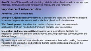 JavaFX: JavaFX is a platform for building rich internet applications with a modern user
interface. It includes libraries for graphics, media, and web rendering.
Importance of Advanced Java
Advanced Java is crucial for:
Enterprise Application Development: It provides the tools and frameworks needed
to develop large-scale, secure, and scalable applications for businesses.
Web Development: It enables the creation of dynamic and responsive web
applications that can handle high traffic and complex user interactions.
Integration and Interoperability: Advanced Java technologies facilitate the
integration of different systems and platforms, ensuring seamless communication and
data exchange.
By mastering Advanced Java, developers can enhance their skills, making them more
valuable in the job market and enabling them to tackle challenging projects in the
software industry.
 