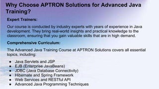Why Choose APTRON Solutions for Advanced Java
Training?
Expert Trainers:
Our course is conducted by industry experts with years of experience in Java
development. They bring real-world insights and practical knowledge to the
classroom, ensuring that you gain valuable skills that are in high demand.
Comprehensive Curriculum:
The Advanced Java Training Course at APTRON Solutions covers all essential
topics, including:
● Java Servlets and JSP
● EJB (Enterprise JavaBeans)
● JDBC (Java Database Connectivity)
● Hibernate and Spring Framework
● Web Services and RESTful API
● Advanced Java Programming Techniques
 
