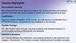 Course Highlights
Personalized Learning:
We understand that every learner is unique. Our trainers provide personalized
attention and tailor the course content to match your learning pace and style.
Certification:
Upon successful completion of the course, you will receive a certification from
APTRON Solutions, recognized by top employers in the industry.
Flexible Timings:
We offer flexible batch timings, including weekday and weekend classes, to
accommodate working professionals and students.
Interactive Sessions:
Our training sessions are interactive, encouraging students to ask questions and
engage in discussions. This fosters a deeper understanding of complex concepts.
 